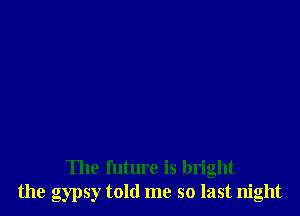 The future is bright
the gypsy told me so last night