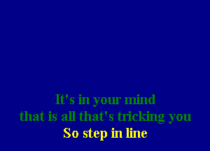 It's in your mind
that is all that's tricking you
So stop in line