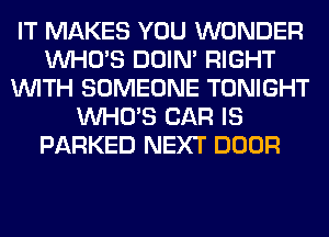 IT MAKES YOU WONDER
WHO'S DOIN' RIGHT
WITH SOMEONE TONIGHT
WHO'S CAR IS
PARKED NEXT DOOR