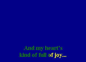 And my heart's
kind of full of joy...