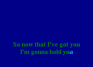 So now that I've got you
I'm gonna hold you