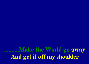 .......... Make the W orld go away
And get it off my shoulder