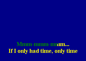Mmm-Immn-Immn...
If I only had time, only time