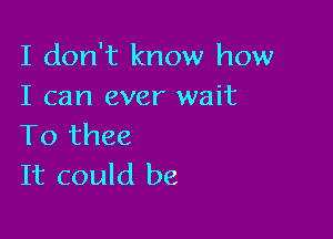 I don't know how
I can ever wait

To thee
It could be