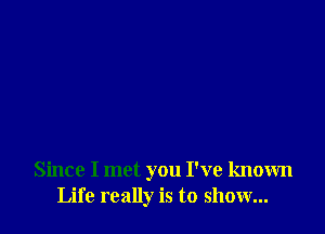 Since I met you I've known
Life really is to show...