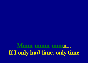 Mmm-Immn-Immn...
If I only had time, only time