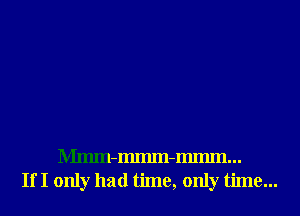 Mmm-Immn-Immn...
If I only had time, only time...