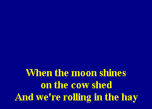 When the moon shines
on the cow shed
And we're rolling in the hay