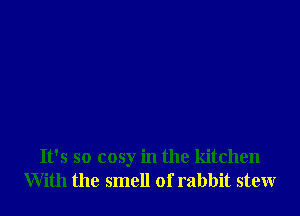 It's so cosy in the kitchen
With the smell of rabbit stew