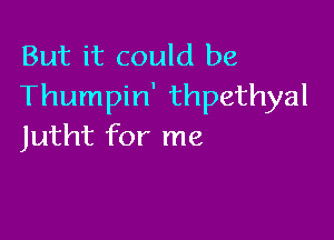 But it could be
Thumpin' thpethyal

Jutht for me