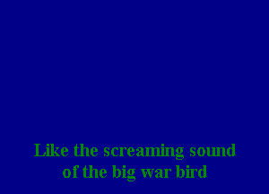 Like the screaming sound
of the big war bird