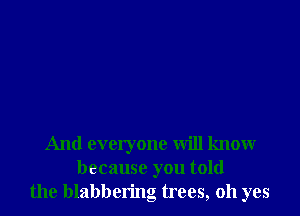 And everyone will know
because you told
the blabbering trees, oh yes
