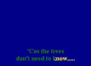 'Cos the trees
don't need to know .....
