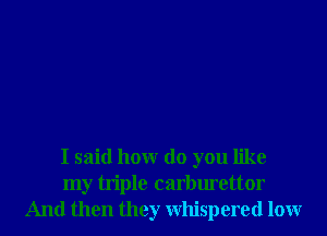I said honr do you like
my triple carburettor
And then they Whispered lour