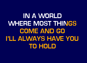 IN A WORLD
WHERE MOST THINGS
COME AND GO
I'LL ALWAYS HAVE YOU
TO HOLD