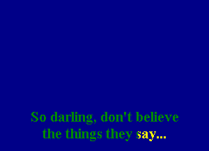 So darling, don't believe
the things they say...