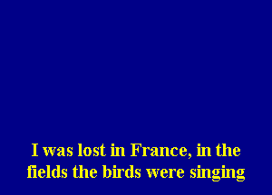 I was lost in France, in the
flelds the birds were singing