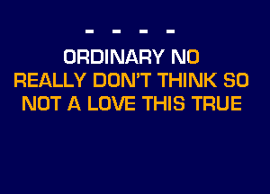 ORDINARY N0
REALLY DON'T THINK 80
NOT A LOVE THIS TRUE