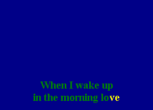 When I wake up
in the morning love