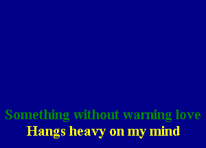 Something Without warning love
Hangs heavy on my mind