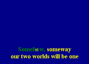 Somehow, someway
our two worlds Will be one