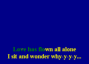 Love has flown all alone
I sit and wonder Why-y-y-y...