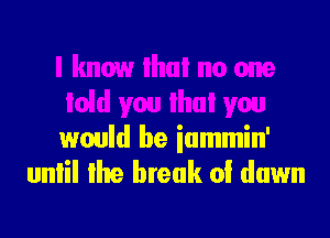 I know lhui no one
Iold you lhui you
would be iammin'
unlil lhe break 0! down