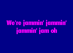 We're iummin' iammin'

iummin' ium oh