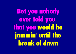 Bet yw nobody
ever laid you

that you would be
iummin' unlil Ihe
break of dawn