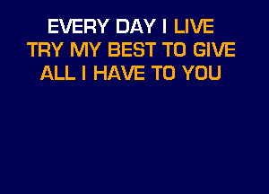 EVERY DAY I LIVE
TRY MY BEST TO GIVE
ALL I HAVE TO YOU