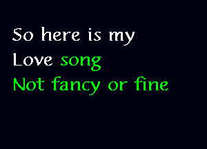 So here is my
Love song

Not fancy or fine
