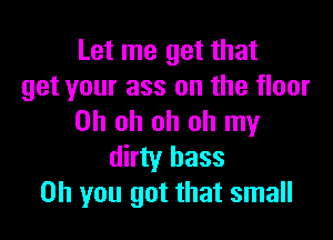 Let me get that
get your ass on the floor

Oh oh oh oh my
dirty bass
Oh you got that small