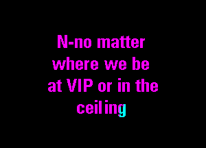N-no matter
where we be

at VIP or in the
ceiling