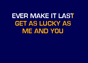 EVER MAKE IT LAST
GET AS LUCKY AS
ME AND YOU