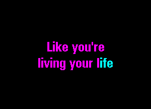 Like you're

living your life