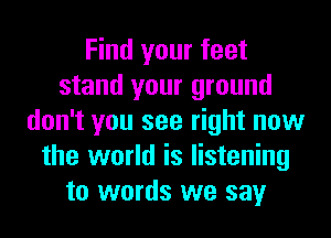 Find your feet
stand your ground
don't you see right now
the world is listening
to words we say