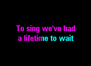 To sing we've had

a lifetime to wait