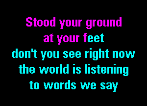 Stood your ground
at your feet
don't you see right now
the world is listening
to words we say