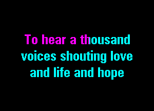 To hear a thousand

voices shouting love
and life and hope