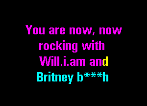 You are now. now
rocking with

Will.i.am and
Britney hmmh