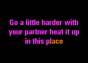 Go a little harder with

your partner heat it up
in this place