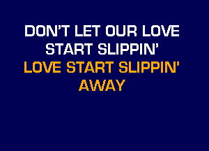 DON'T LET OUR LOVE
START SLIPPIN'
LOVE START SLIPPIM
AWAY