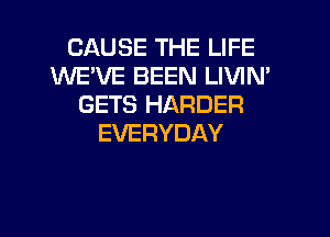 CAUSE THE LIFE
WEVE BEEN LIVIN'
GETS HARDER
EVERYDAY