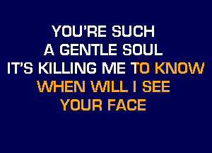 YOU'RE SUCH
A GENTLE SOUL
ITS KILLING ME TO KNOW
WHEN WILL I SEE
YOUR FACE