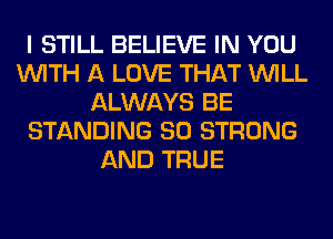 I STILL BELIEVE IN YOU
WITH A LOVE THAT WILL
ALWAYS BE
STANDING SO STRONG
AND TRUE