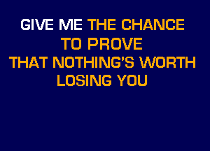 GIVE ME THE CHANCE

TO PROVE
THAT NOTHINGB WORTH
LOSING YOU
