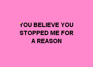 YOU BELIEVE YOU
STOPPED ME FOR
A REASON