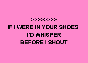 IF I WERE IN YOUR SHOES
I'D WHISPER
BEFORE I SHOUT