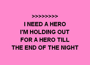 I NEED A HERO
I'M HOLDING OUT
FOR A HERO TILL
THE END OF THE NIGHT