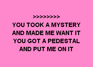 YOU TOOK A MYSTERY

AND MADE ME WANT IT

YOU GOT A PEDESTAL
AND PUT ME ON IT